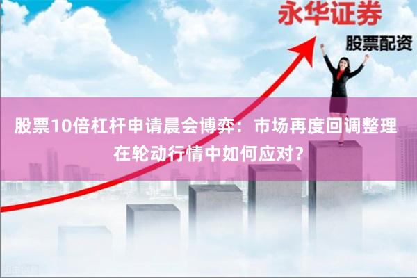 股票10倍杠杆申请晨会博弈：市场再度回调整理 在轮动行情中如何应对？