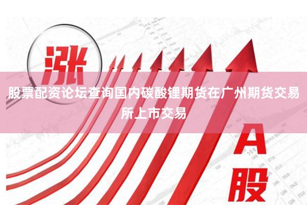 股票配资论坛查询国内碳酸锂期货在广州期货交易所上市交易