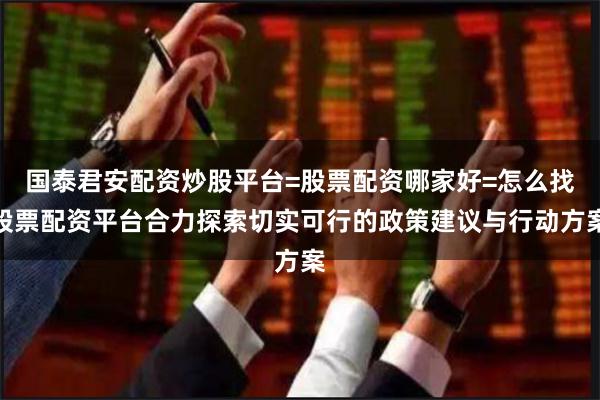 国泰君安配资炒股平台=股票配资哪家好=怎么找股票配资平台合力探索切实可行的政策建议与行动方案