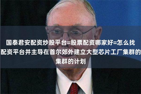 国泰君安配资炒股平台=股票配资哪家好=怎么找股票配资平台并主导在首尔郊外建立大型芯片工厂集群的计划