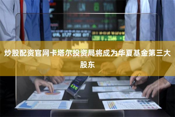 炒股配资官网卡塔尔投资局将成为华夏基金第三大股东