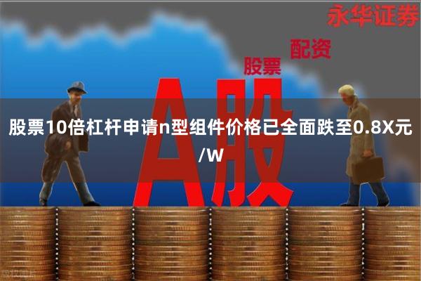 股票10倍杠杆申请n型组件价格已全面跌至0.8X元/W