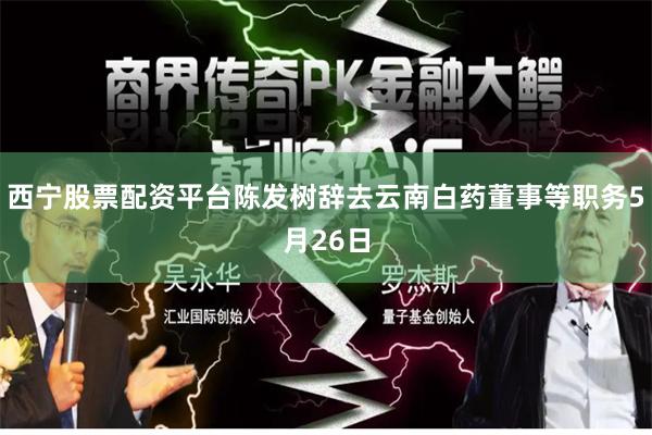 西宁股票配资平台陈发树辞去云南白药董事等职务5月26日
