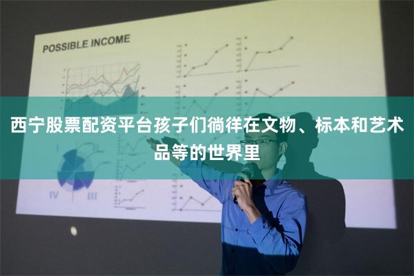 西宁股票配资平台孩子们徜徉在文物、标本和艺术品等的世界里