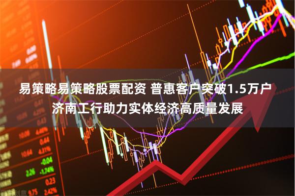 易策略易策略股票配资 普惠客户突破1.5万户 济南工行助力实体经济高质量发展