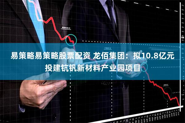 易策略易策略股票配资 龙佰集团：拟10.8亿元投建钪钒新材料产业园项目