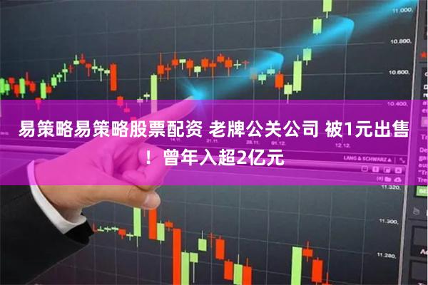易策略易策略股票配资 老牌公关公司 被1元出售！曾年入超2亿元