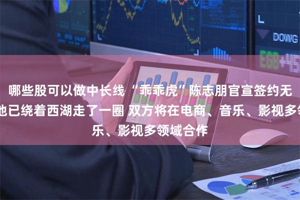 哪些股可以做中长线 “乖乖虎”陈志朋官宣签约无忧传媒 他已绕着西湖走了一圈 双方将在电商、音乐、影视多领域合作