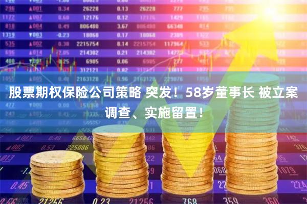 股票期权保险公司策略 突发！58岁董事长 被立案调查、实施留置！