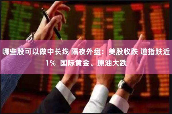 哪些股可以做中长线 隔夜外盘：美股收跌 道指跌近1%  国际黄金、原油大跌
