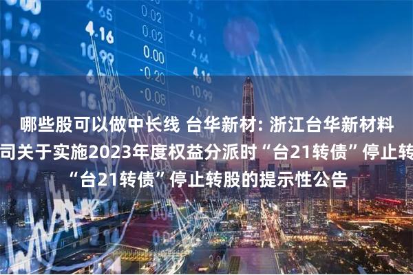 哪些股可以做中长线 台华新材: 浙江台华新材料集团股份有限公司关于实施2023年度权益分派时“台21转债”停止转股的提示性公告