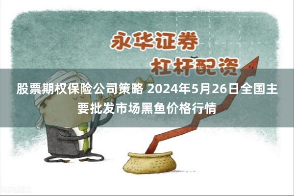 股票期权保险公司策略 2024年5月26日全国主要批发市场黑鱼价格行情