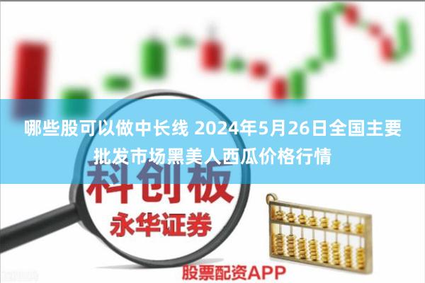 哪些股可以做中长线 2024年5月26日全国主要批发市场黑美人西瓜价格行情