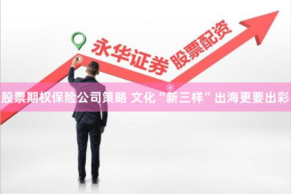 股票期权保险公司策略 文化“新三样”出海更要出彩