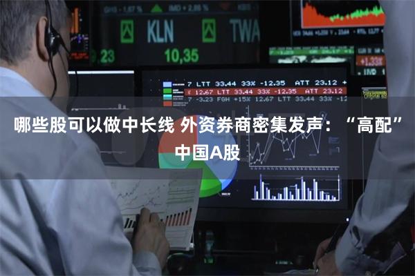 哪些股可以做中长线 外资券商密集发声：“高配”中国A股