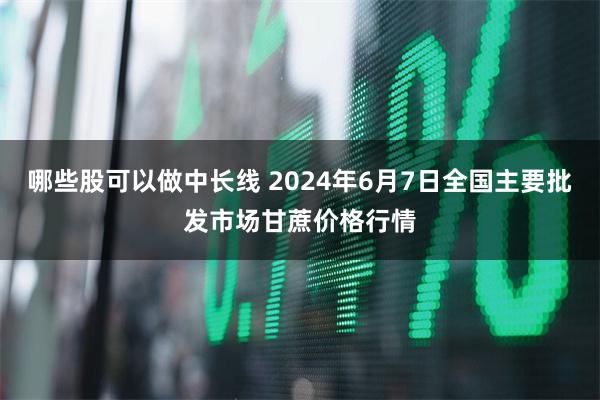 哪些股可以做中长线 2024年6月7日全国主要批发市场甘蔗价格行情
