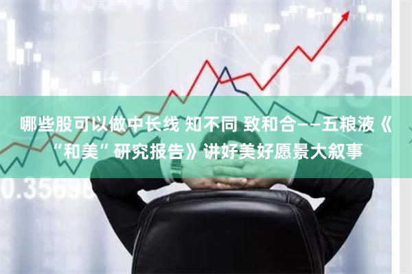 哪些股可以做中长线 知不同 致和合——五粮液《“和美”研究报告》讲好美好愿景大叙事