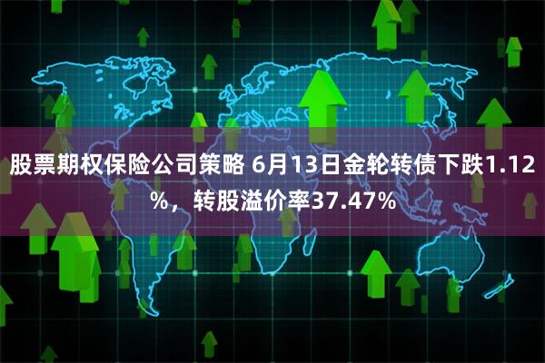 股票期权保险公司策略 6月13日金轮转债下跌1.12%，转股溢价率37.47%