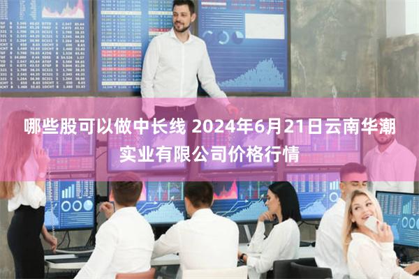 哪些股可以做中长线 2024年6月21日云南华潮实业有限公司价格行情