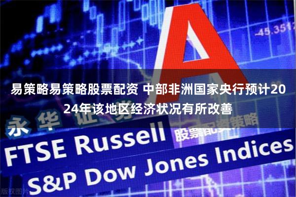 易策略易策略股票配资 中部非洲国家央行预计2024年该地区经济状况有所改善