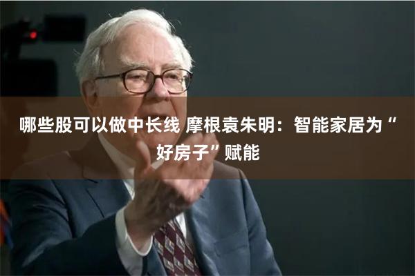 哪些股可以做中长线 摩根袁朱明：智能家居为“好房子”赋能