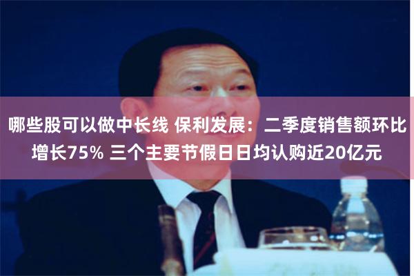 哪些股可以做中长线 保利发展：二季度销售额环比增长75% 三个主要节假日日均认购近20亿元