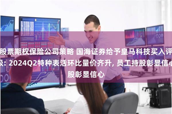 股票期权保险公司策略 国海证券给予皇马科技买入评级: 2024Q2特种表活环比量价齐升, 员工持股彰显信心