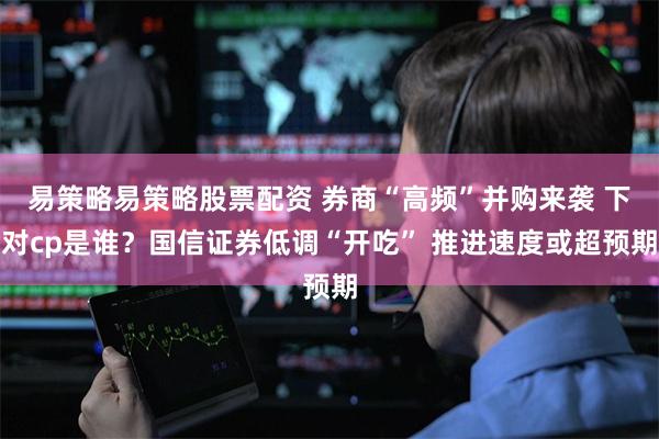 易策略易策略股票配资 券商“高频”并购来袭 下对cp是谁？国信证券低调“开吃” 推进速度或超预期