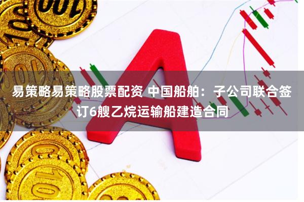 易策略易策略股票配资 中国船舶：子公司联合签订6艘乙烷运输船建造合同