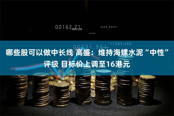 哪些股可以做中长线 高盛：维持海螺水泥“中性”评级 目标价上调至16港元