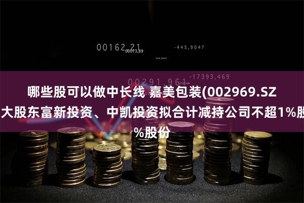 哪些股可以做中长线 嘉美包装(002969.SZ)：大股东富新投资、中凯投资拟合计减持公司不超1%股份