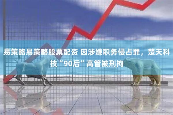 易策略易策略股票配资 因涉嫌职务侵占罪，楚天科技“90后”高管被刑拘