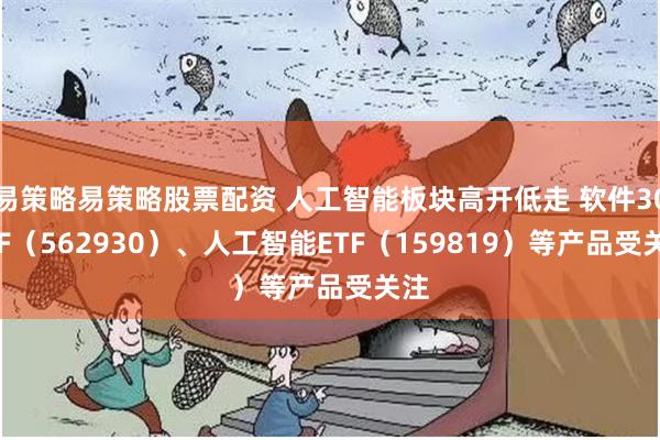 易策略易策略股票配资 人工智能板块高开低走 软件30ETF（562930）、人工智能ETF（159819）等产品受关注