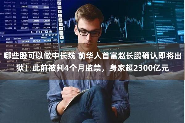 哪些股可以做中长线 前华人首富赵长鹏确认即将出狱！此前被判4个月监禁，身家超2300亿元