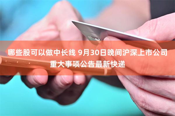 哪些股可以做中长线 9月30日晚间沪深上市公司重大事项公告最新快递