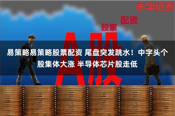 易策略易策略股票配资 尾盘突发跳水！中字头个股集体大涨 半导体芯片股走低