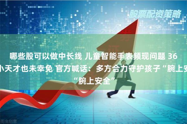 哪些股可以做中长线 儿童智能手表频现问题 360、小天才也未幸免 官方喊话：多方合力守护孩子“腕上安全”