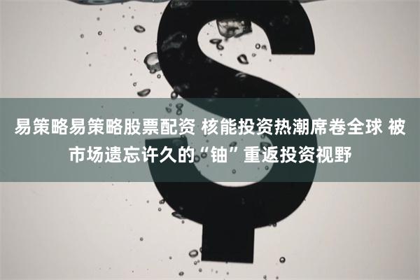易策略易策略股票配资 核能投资热潮席卷全球 被市场遗忘许久的“铀”重返投资视野