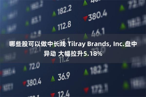 哪些股可以做中长线 Tilray Brands, Inc.盘中异动 大幅拉升5.18%