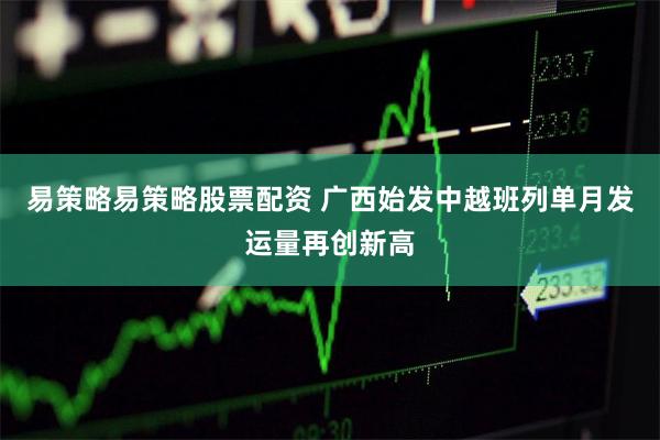 易策略易策略股票配资 广西始发中越班列单月发运量再创新高