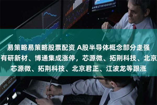 易策略易策略股票配资 A股半导体概念部分走强！寒武纪涨超15%，有研新材、博通集成涨停，芯源微、拓荆科技、北京君正、江波龙等跟涨
