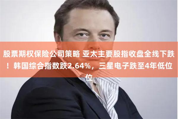 股票期权保险公司策略 亚太主要股指收盘全线下跌！韩国综合指数跌2.64%，三星电子跌至4年低位