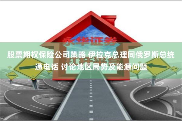 股票期权保险公司策略 伊拉克总理同俄罗斯总统通电话 讨论地区局势及能源问题
