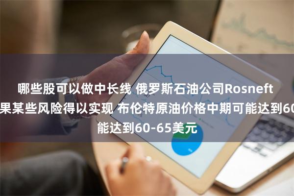 哪些股可以做中长线 俄罗斯石油公司Rosneft CEO：如果某些风险得以实现 布伦特原油价格中期可能达到60-65美元