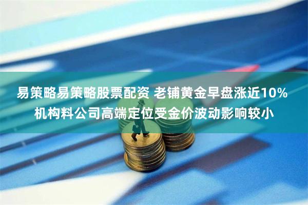 易策略易策略股票配资 老铺黄金早盘涨近10% 机构料公司高端定位受金价波动影响较小