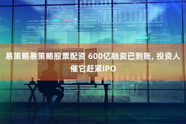 易策略易策略股票配资 600亿融资已到账, 投资人催它赶紧IPO