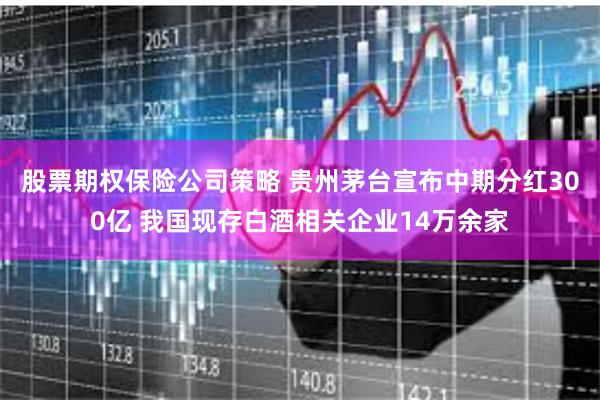 股票期权保险公司策略 贵州茅台宣布中期分红300亿 我国现存白酒相关企业14万余家