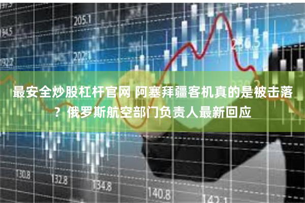 最安全炒股杠杆官网 阿塞拜疆客机真的是被击落？俄罗斯航空部门负责人最新回应
