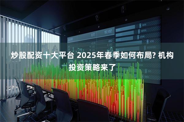 炒股配资十大平台 2025年春季如何布局? 机构投资策略来了