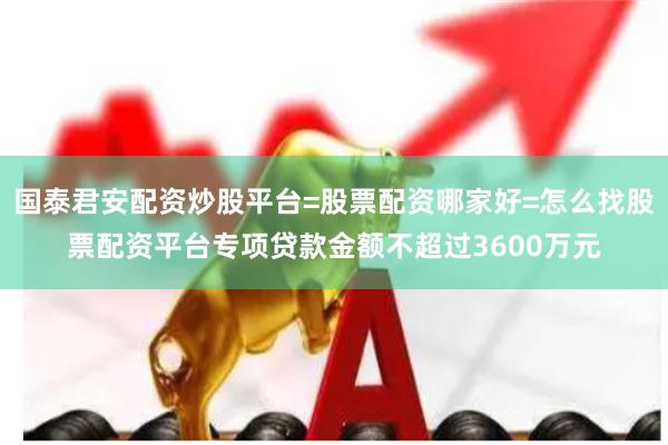 国泰君安配资炒股平台=股票配资哪家好=怎么找股票配资平台专项贷款金额不超过3600万元